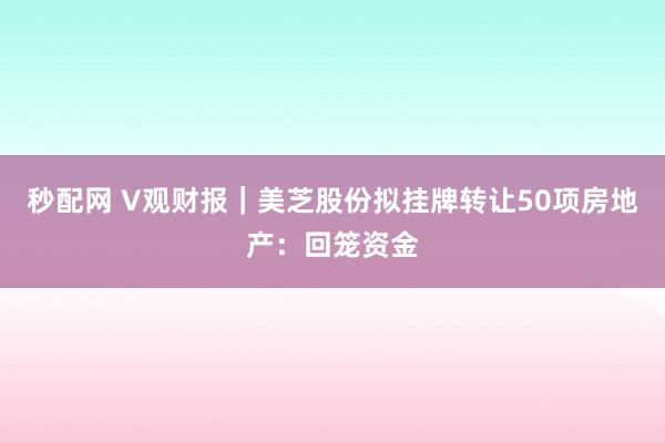 秒配网 V观财报｜美芝股份拟挂牌转让50项房地产：回笼资金