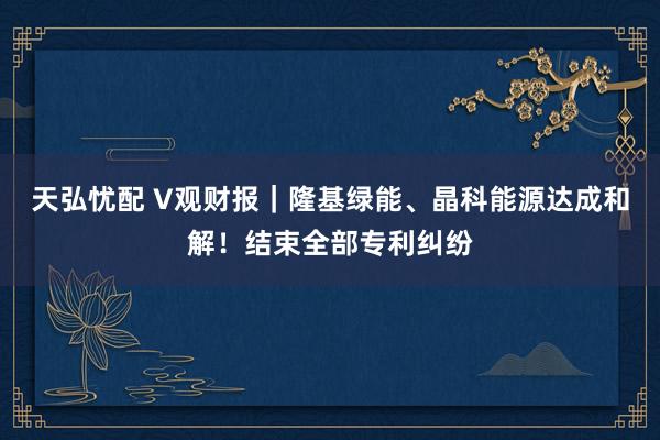 天弘忧配 V观财报｜隆基绿能、晶科能源达成和解！结束全部专利纠纷