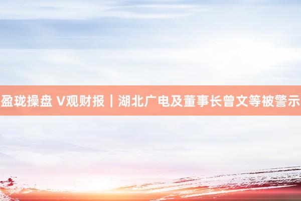 盈珑操盘 V观财报｜湖北广电及董事长曾文等被警示