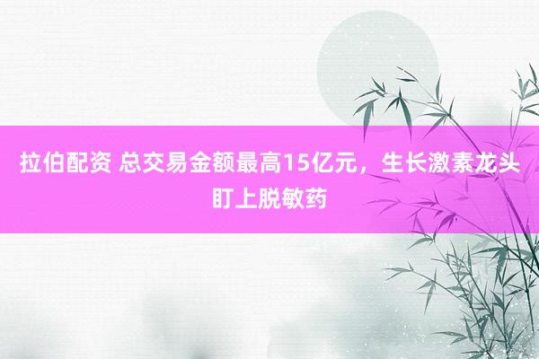 拉伯配资 总交易金额最高15亿元，生长激素龙头盯上脱敏药