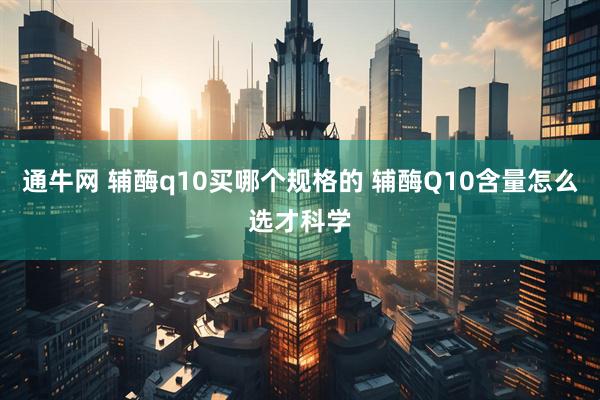 通牛网 辅酶q10买哪个规格的 辅酶Q10含量怎么选才科学