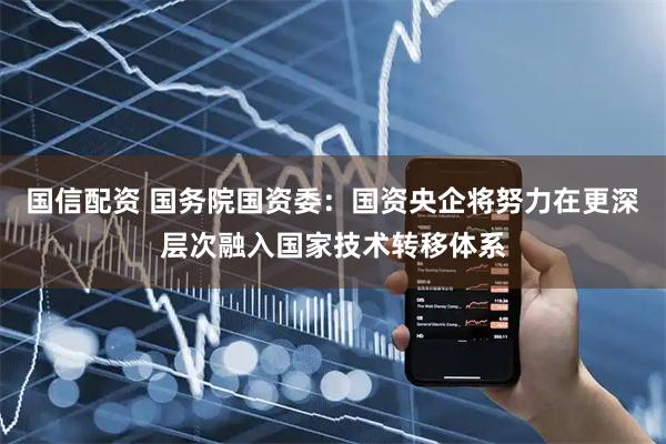 国信配资 国务院国资委：国资央企将努力在更深层次融入国家技术转移体系