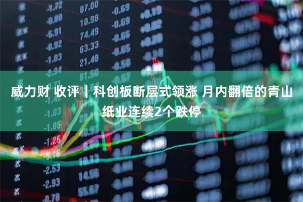 威力财 收评｜科创板断层式领涨 月内翻倍的青山纸业连续2个跌停