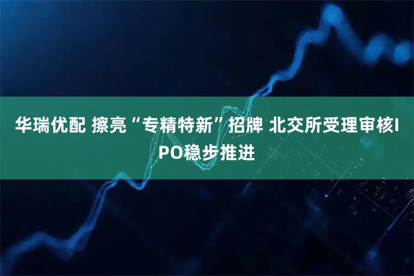 华瑞优配 擦亮“专精特新”招牌 北交所受理审核IPO稳步推进