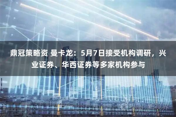 鼎冠策略资 曼卡龙：5月7日接受机构调研，兴业证券、华西证券等多家机构参与