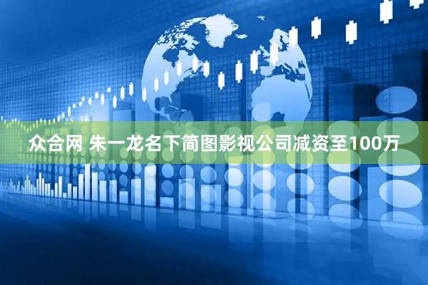 众合网 朱一龙名下简图影视公司减资至100万