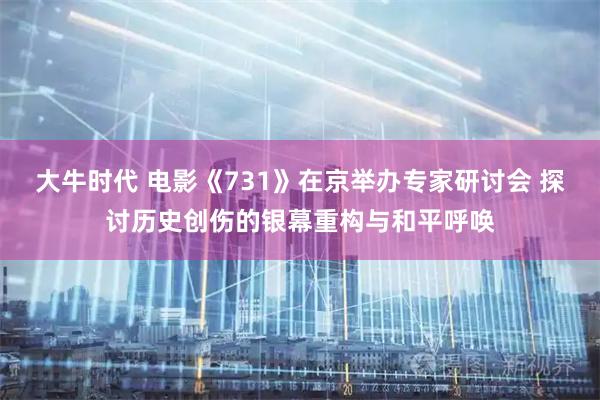 大牛时代 电影《731》在京举办专家研讨会 探讨历史创伤的银幕重构与和平呼唤
