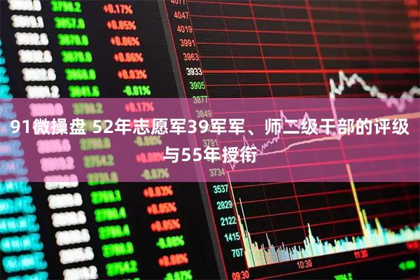 91微操盘 52年志愿军39军军、师二级干部的评级与55年授衔