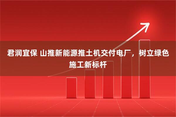 君润宜保 山推新能源推土机交付电厂，树立绿色施工新标杆