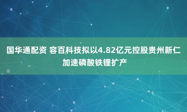 国华通配资 容百科技拟以4.82亿元控股贵州新仁 加速磷酸铁锂扩产