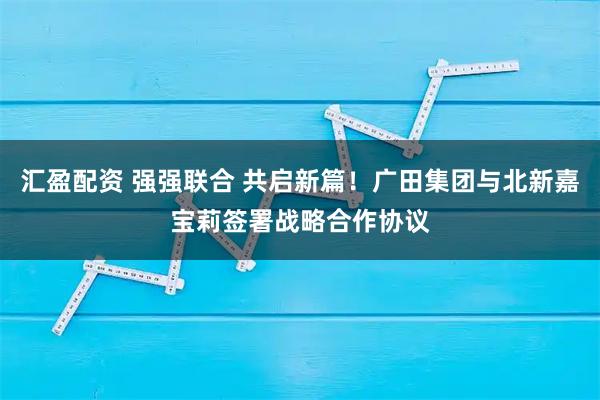 汇盈配资 强强联合 共启新篇！广田集团与北新嘉宝莉签署战略合作协议