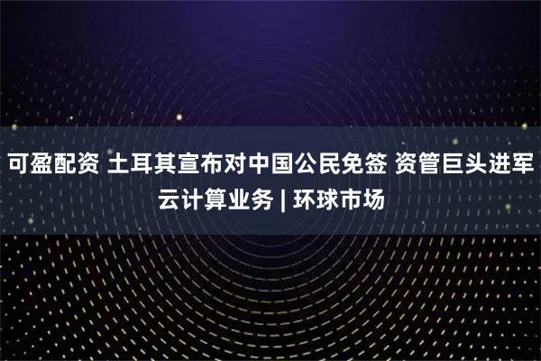 可盈配资 土耳其宣布对中国公民免签 资管巨头进军云计算业务 | 环球市场