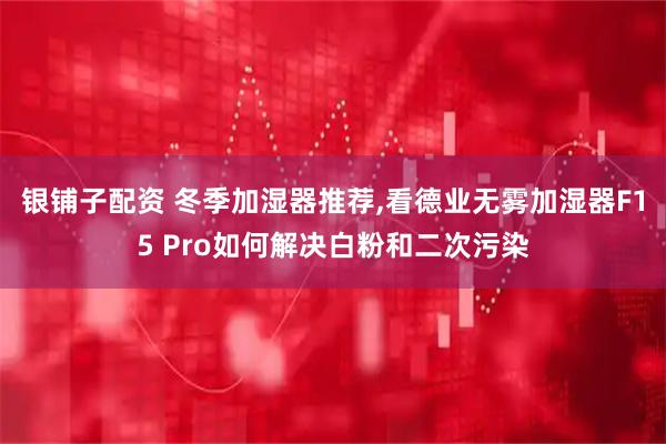 银铺子配资 冬季加湿器推荐,看德业无雾加湿器F15 Pro如何解决白粉和二次污染