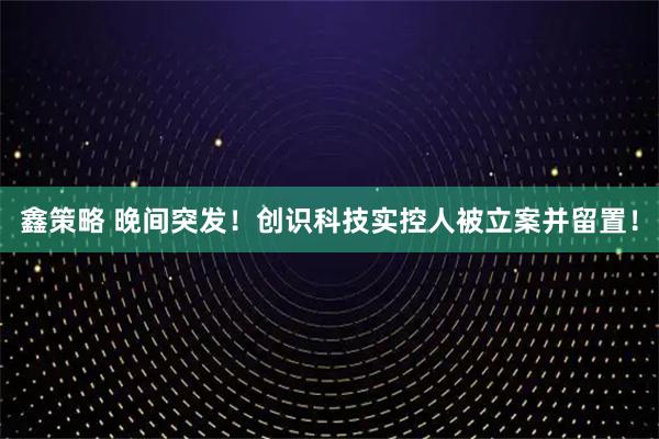 鑫策略 晚间突发！创识科技实控人被立案并留置！