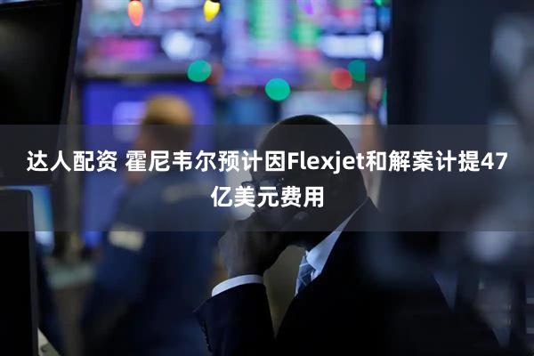 达人配资 霍尼韦尔预计因Flexjet和解案计提47亿美元费用