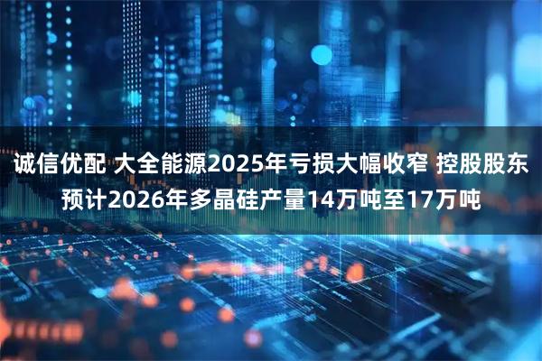 诚信优配 大全能源2025年亏损大幅收窄 控股股东预计2026年多晶硅产量14万吨至17万吨