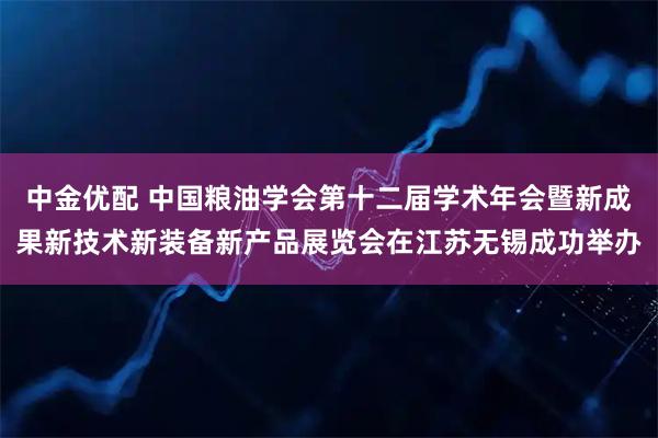 中金优配 中国粮油学会第十二届学术年会暨新成果新技术新装备新产品展览会在江苏无锡成功举办