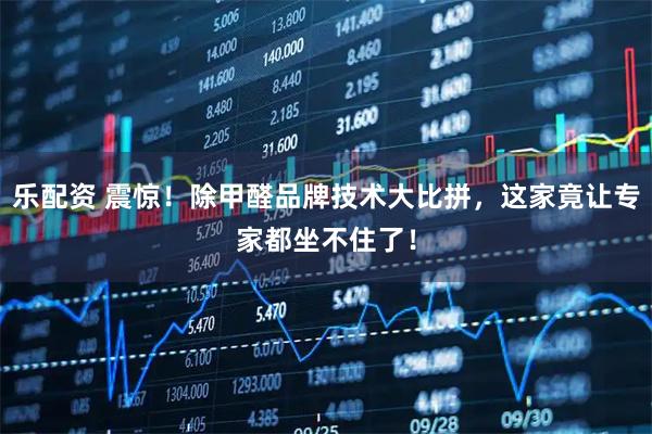 乐配资 震惊！除甲醛品牌技术大比拼，这家竟让专家都坐不住了！